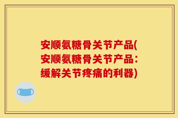 安顺氨糖骨关节产品(安顺氨糖骨关节产品：缓解关节疼痛的利器)