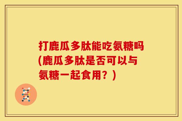 打鹿瓜多肽能吃氨糖吗(鹿瓜多肽是否可以与氨糖一起食用？)