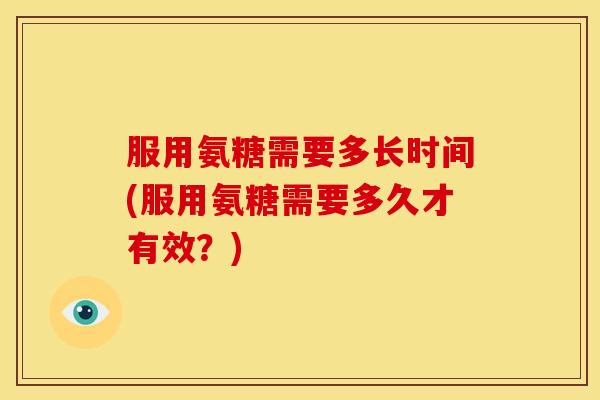 服用氨糖需要多长时间(服用氨糖需要多久才有效？)