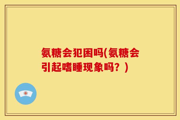 氨糖会犯困吗(氨糖会引起嗜睡现象吗？)