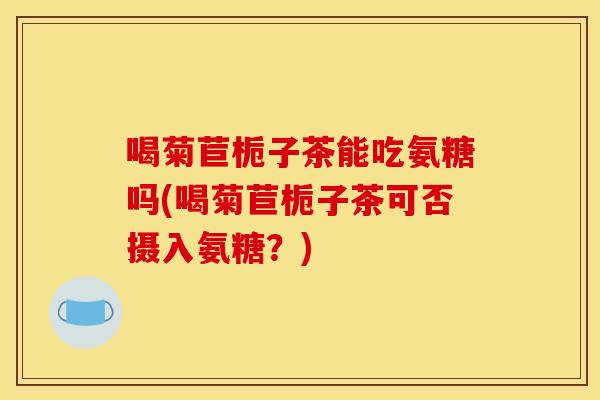 喝菊苣栀子茶能吃氨糖吗(喝菊苣栀子茶可否摄入氨糖？)