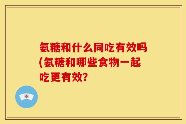 氨糖和什么同吃有效吗(氨糖和哪些食物一起吃更有效？