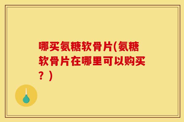 哪买氨糖软骨片(氨糖软骨片在哪里可以购买？)