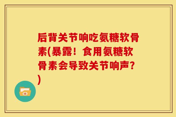 后背关节响吃氨糖软骨素(暴露！食用氨糖软骨素会导致关节响声？)