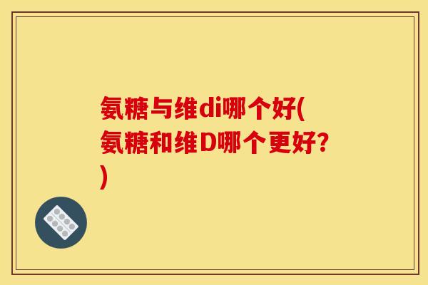 氨糖与维di哪个好(氨糖和维D哪个更好？)