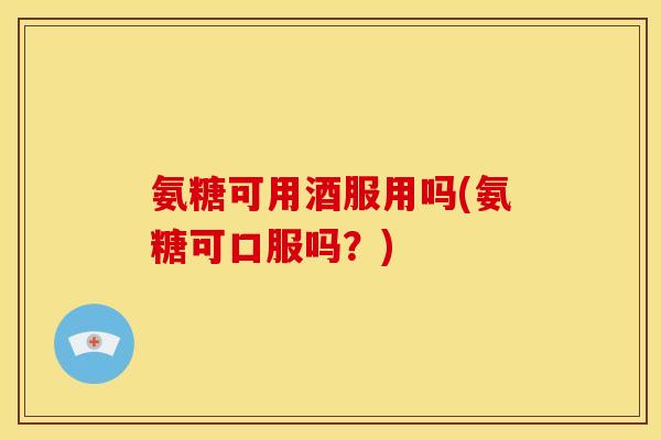 氨糖可用酒服用吗(氨糖可口服吗？)
