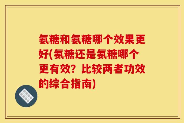 氨糖和氨糖哪个效果更好(氨糖还是氨糖哪个更有效？比较两者功效的综合指南)