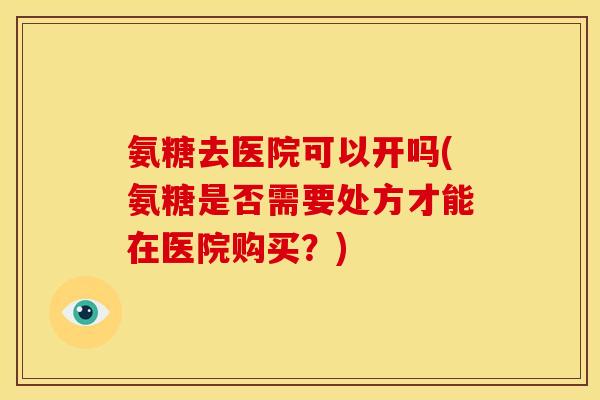 氨糖去医院可以开吗(氨糖是否需要处方才能在医院购买？)