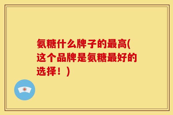氨糖什么牌子的最高(这个品牌是氨糖最好的选择！)