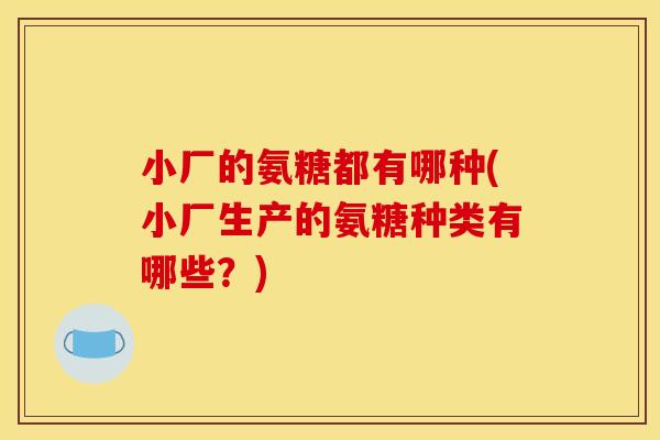 小厂的氨糖都有哪种(小厂生产的氨糖种类有哪些？)