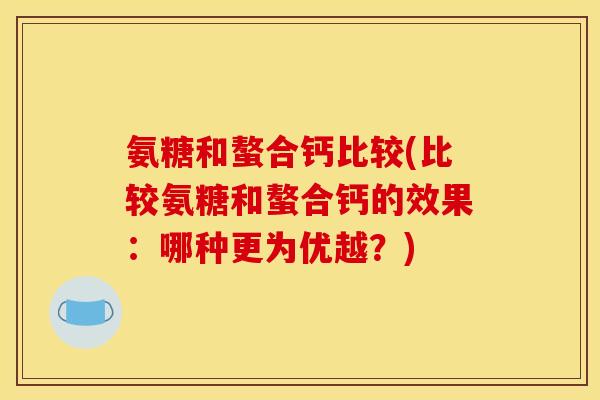 氨糖和螯合钙比较(比较氨糖和螯合钙的效果：哪种更为优越？)