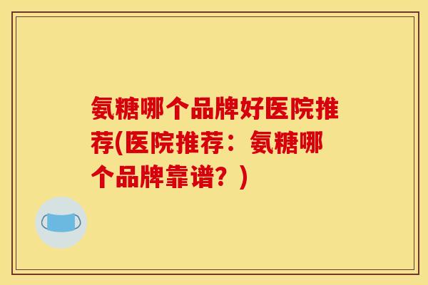 氨糖哪个品牌好医院推荐(医院推荐：氨糖哪个品牌靠谱？)