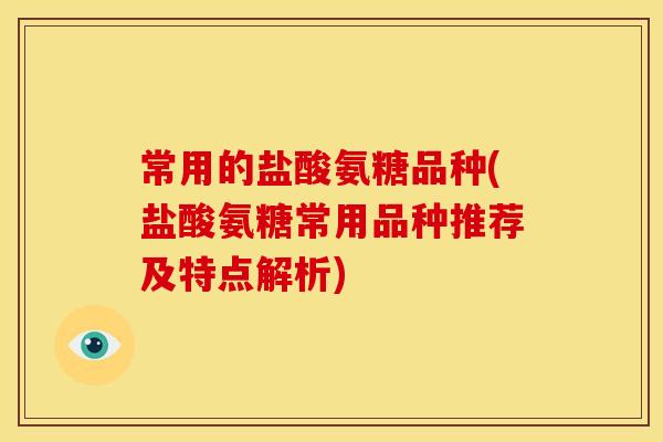 常用的盐酸氨糖品种(盐酸氨糖常用品种推荐及特点解析)