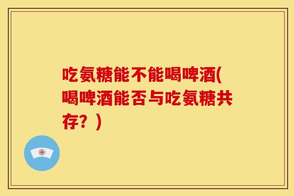 吃氨糖能不能喝啤酒(喝啤酒能否与吃氨糖共存？)