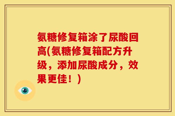 氨糖修复箱涂了尿酸回高(氨糖修复箱配方升级，添加尿酸成分，效果更佳！)