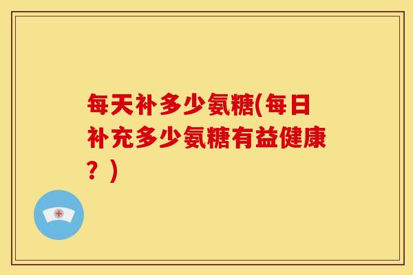 每天补多少氨糖(每日补充多少氨糖有益健康？)