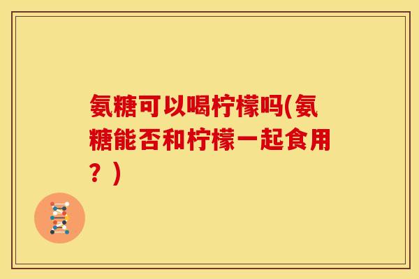 氨糖可以喝柠檬吗(氨糖能否和柠檬一起食用？)