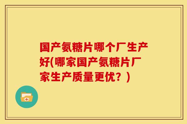 国产氨糖片哪个厂生产好(哪家国产氨糖片厂家生产质量更优？)