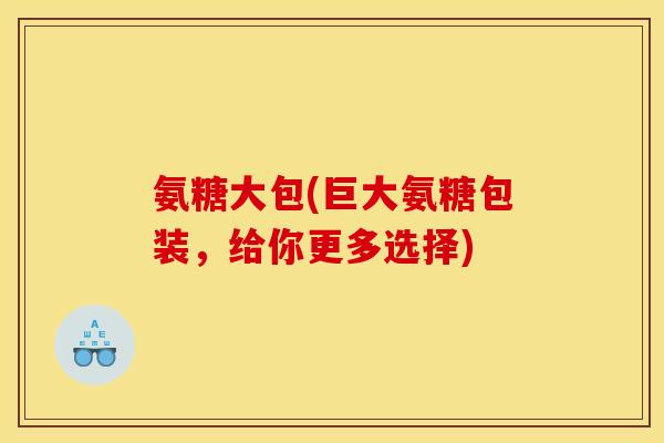 氨糖大包(巨大氨糖包装，给你更多选择)