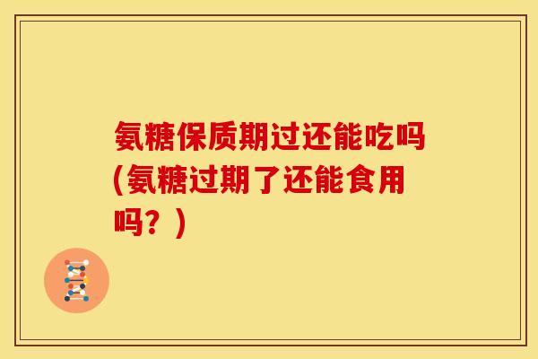 氨糖保质期过还能吃吗(氨糖过期了还能食用吗？)