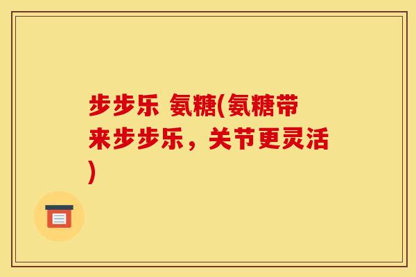 步步乐 氨糖(氨糖带来步步乐，关节更灵活)