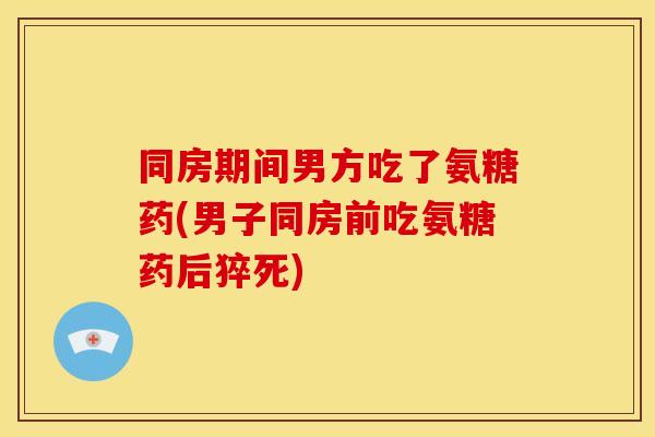同房期间男方吃了氨糖药(男子同房前吃氨糖药后猝死)