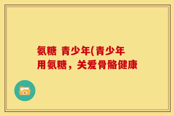 氨糖 青少年(青少年用氨糖，关爱骨骼健康