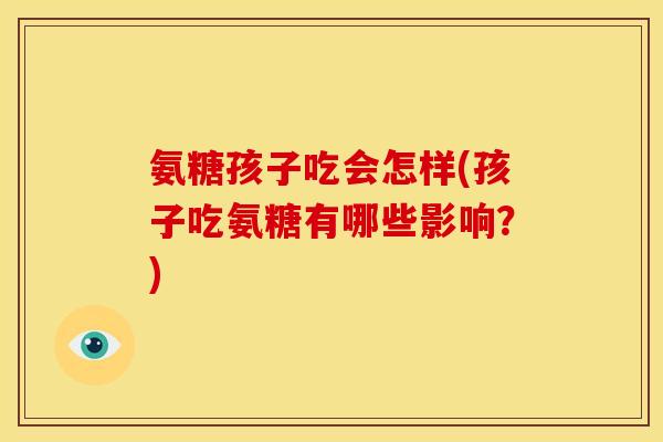 氨糖孩子吃会怎样(孩子吃氨糖有哪些影响？)