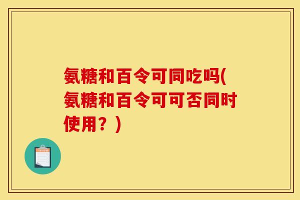 氨糖和百令可同吃吗(氨糖和百令可可否同时使用？)