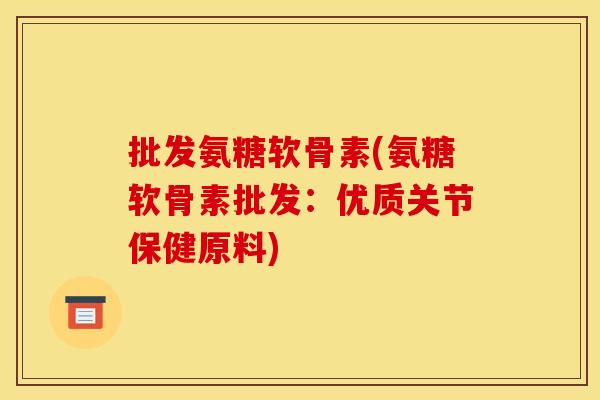 批发氨糖软骨素(氨糖软骨素批发：优质关节保健原料)