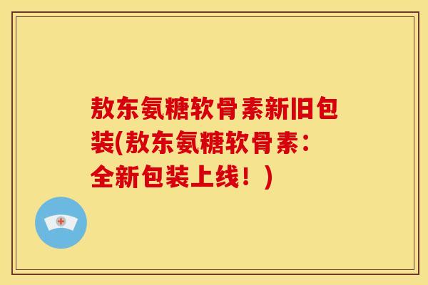 敖东氨糖软骨素新旧包装(敖东氨糖软骨素：全新包装上线！)