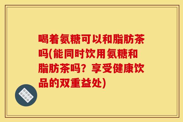 喝着氨糖可以和脂肪茶吗(能同时饮用氨糖和脂肪茶吗？享受健康饮品的双重益处)