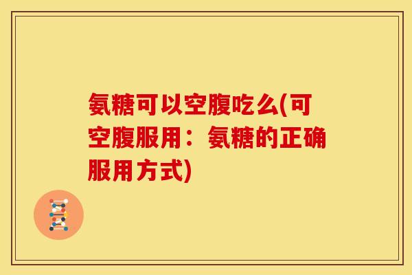 氨糖可以空腹吃么(可空腹服用：氨糖的正确服用方式)