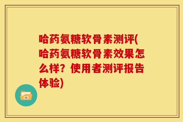 哈药氨糖软骨素测评(哈药氨糖软骨素效果怎么样？使用者测评报告体验)