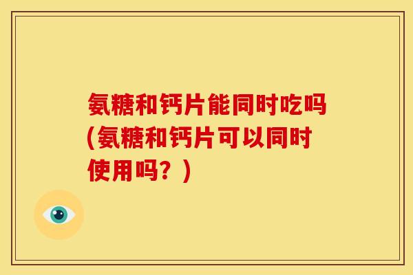 氨糖和钙片能同时吃吗(氨糖和钙片可以同时使用吗？)