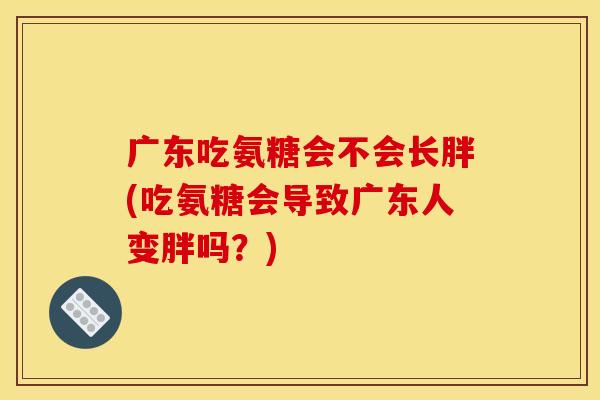 广东吃氨糖会不会长胖(吃氨糖会导致广东人变胖吗？)