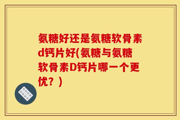 氨糖好还是氨糖软骨素d钙片好(氨糖与氨糖软骨素D钙片哪一个更优？)