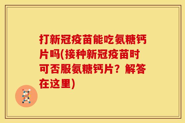 打新冠疫苗能吃氨糖钙片吗(接种新冠疫苗时可否服氨糖钙片？解答在这里)