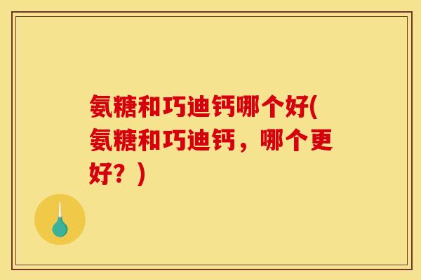 氨糖和巧迪钙哪个好(氨糖和巧迪钙，哪个更好？)