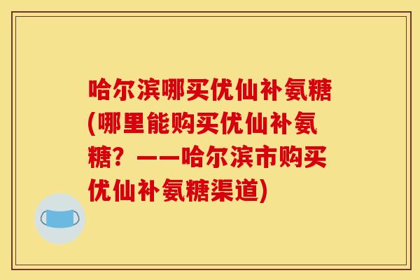 哈尔滨哪买优仙补氨糖(哪里能购买优仙补氨糖？——哈尔滨市购买优仙补氨糖渠道)