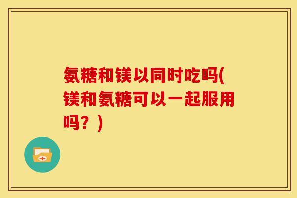 氨糖和镁以同时吃吗(镁和氨糖可以一起服用吗？)