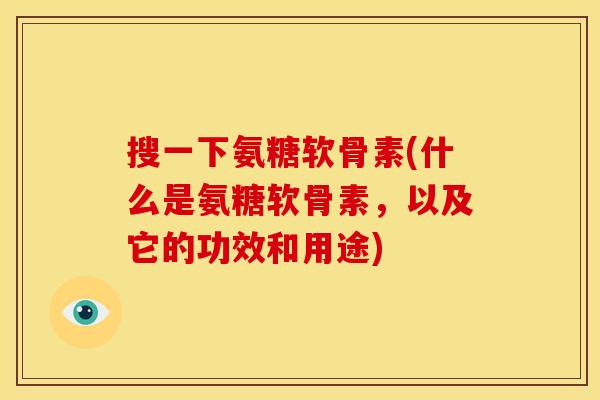 搜一下氨糖软骨素(什么是氨糖软骨素，以及它的功效和用途)