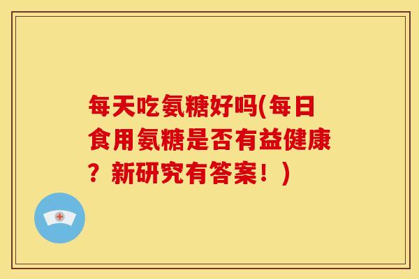 每天吃氨糖好吗(每日食用氨糖是否有益健康？新研究有答案！)