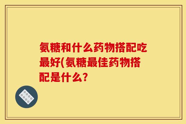 氨糖和什么药物搭配吃最好(氨糖最佳药物搭配是什么？