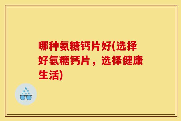 哪种氨糖钙片好(选择好氨糖钙片，选择健康生活)