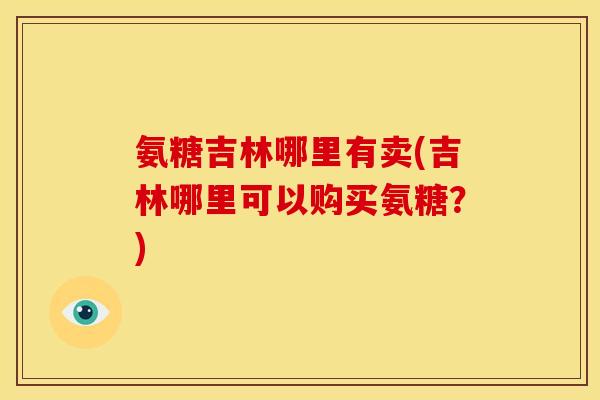 氨糖吉林哪里有卖(吉林哪里可以购买氨糖？)