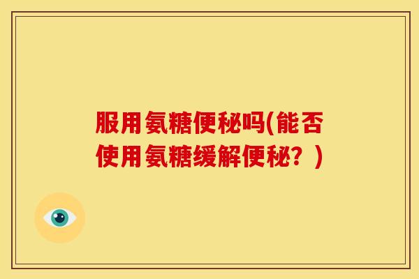 服用氨糖便秘吗(能否使用氨糖缓解便秘？)