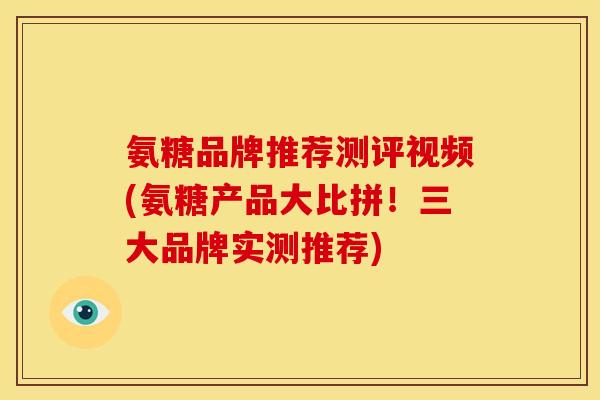 氨糖品牌推荐测评视频(氨糖产品大比拼！三大品牌实测推荐)