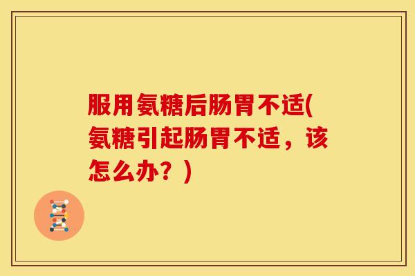 服用氨糖后肠胃不适(氨糖引起肠胃不适，该怎么办？)