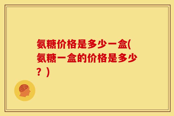 氨糖价格是多少一盒(氨糖一盒的价格是多少？)